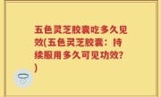 五色灵芝胶囊吃多久见效(五色灵芝胶囊：持续服用多久可见功效？)