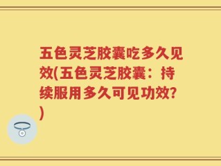 五色灵芝胶囊吃多久见效(五色灵芝胶囊：持续服用多久可见功效？)