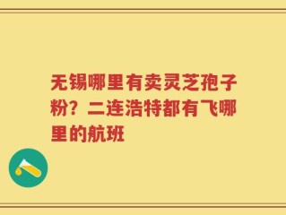 无锡哪里有卖灵芝孢子粉？二连浩特都有飞哪里的航班