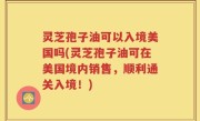 灵芝孢子油可以入境美国吗(灵芝孢子油可在美国境内销售，顺利通关入境！)