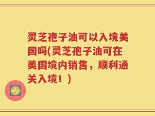 灵芝孢子油可以入境美国吗(灵芝孢子油可在美国境内销售，顺利通关入境！)