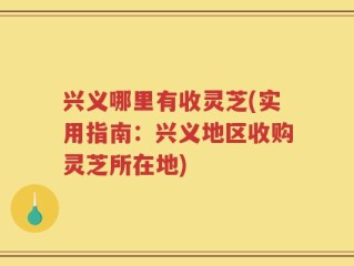 兴义哪里有收灵芝(实用指南：兴义地区收购灵芝所在地)
