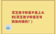 灵芝孢子粉是不是上火的(灵芝孢子粉是否导致体内燥热？)