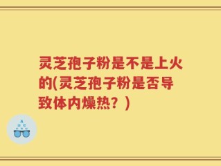 灵芝孢子粉是不是上火的(灵芝孢子粉是否导致体内燥热？)