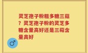 灵芝孢子粉粗多糖三菇？灵芝孢子粉的灵芝多糖含量高好还是三萜含量高好