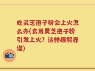 吃灵芝孢子粉会上火怎么办(食用灵芝孢子粉引发上火？这样缓解靠谱)
