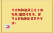 白酒如何泡灵芝孢子油视频(用这种方法，你可以轻松泡制灵芝孢子油)