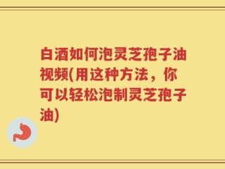 白酒如何泡灵芝孢子油视频(用这种方法，你可以轻松泡制灵芝孢子油)