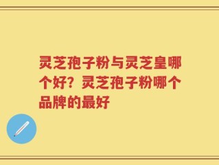 灵芝孢子粉与灵芝皇哪个好？灵芝孢子粉哪个品牌的最好