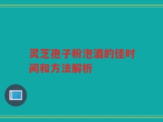 灵芝孢子粉泡酒的佳时间和方法解析
