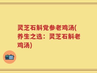 灵芝石斛党参老鸡汤(养生之选：灵芝石斛老鸡汤)
