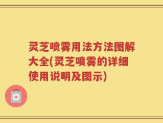 灵芝喷雾用法方法图解大全(灵芝喷雾的详细使用说明及图示)