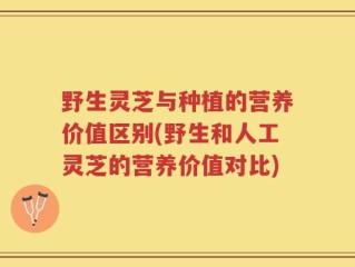 野生灵芝与种植的营养价值区别(野生和人工灵芝的营养价值对比)