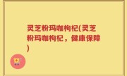 灵芝粉玛咖枸杞(灵芝粉玛咖枸杞，健康保障)