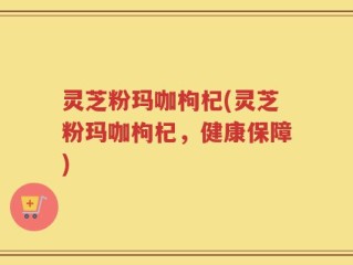 灵芝粉玛咖枸杞(灵芝粉玛咖枸杞，健康保障)