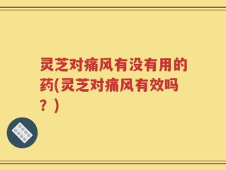 灵芝对痛风有没有用的药(灵芝对痛风有效吗？)