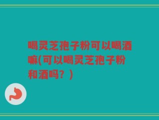 喝灵芝孢子粉可以喝酒嘛(可以喝灵芝孢子粉和酒吗？)