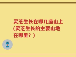 灵芝生长在哪几座山上(灵芝生长的主要山地在哪里？)