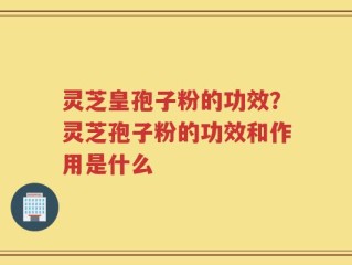 灵芝皇孢子粉的功效？灵芝孢子粉的功效和作用是什么