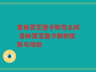 吉林灵芝孢子粉怎么样 吉林灵芝孢子粉的优势与功效