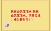 长白山灵芝泡水(长白山灵芝泡水，悄然走红，成为新时尚！)