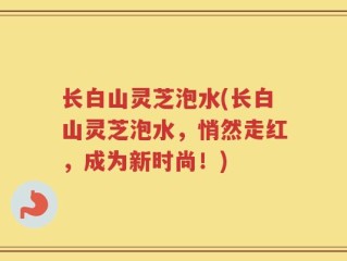 长白山灵芝泡水(长白山灵芝泡水，悄然走红，成为新时尚！)