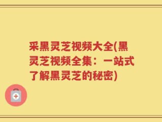 采黑灵芝视频大全(黑灵芝视频全集：一站式了解黑灵芝的秘密)