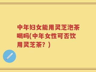 中年妇女能用灵芝泡茶喝吗(中年女性可否饮用灵芝茶？)
