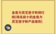 金奥力灵芝孢子粉排行榜(排名前十的金奥力灵芝孢子粉产品推荐)