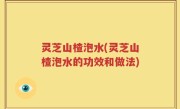 灵芝山楂泡水(灵芝山楂泡水的功效和做法)