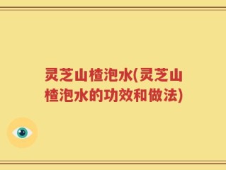 灵芝山楂泡水(灵芝山楂泡水的功效和做法)