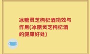 冰糖灵芝枸杞酒功效与作用(冰糖灵芝枸杞酒的健康好处)