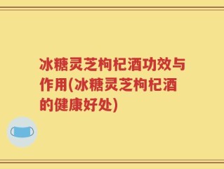 冰糖灵芝枸杞酒功效与作用(冰糖灵芝枸杞酒的健康好处)