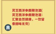 灵芝西洋参鹿鞭泡酒(灵芝西洋参鹿鞭泡酒：汇聚自然健康，一饮留香回味无穷)