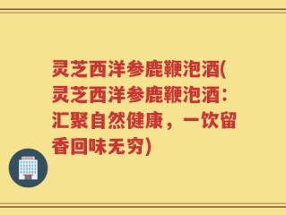 灵芝西洋参鹿鞭泡酒(灵芝西洋参鹿鞭泡酒：汇聚自然健康，一饮留香回味无穷)