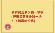 新鲜灵芝多少钱一块啊(好奇灵芝多少钱一块？了解最新价格)
