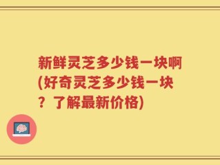新鲜灵芝多少钱一块啊(好奇灵芝多少钱一块？了解最新价格)