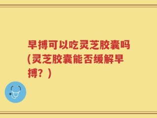 早搏可以吃灵芝胶囊吗(灵芝胶囊能否缓解早搏？)