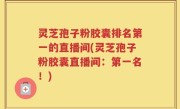 灵芝孢子粉胶囊排名第一的直播间(灵芝孢子粉胶囊直播间：第一名！)