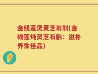 金线莲煲灵芝石斛(金线莲炖灵芝石斛：滋补养生佳品)