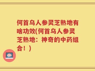 何首乌人参灵芝熟地有啥功效(何首乌人参灵芝熟地：神奇的中药组合！)