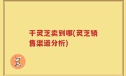 干灵芝卖到哪(灵芝销售渠道分析)