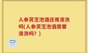 人参灵芝泡酒还用清洗吗(人参灵芝泡酒需要清洗吗？)