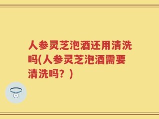 人参灵芝泡酒还用清洗吗(人参灵芝泡酒需要清洗吗？)