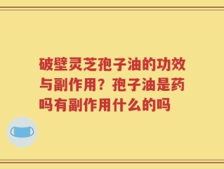 破壁灵芝孢子油的功效与副作用？孢子油是药吗有副作用什么的吗
