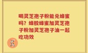 喝灵芝孢子粉能兑蜂蜜吗？蜂胶蜂蜜加灵芝孢子粉加灵芝孢子油一起吃功效