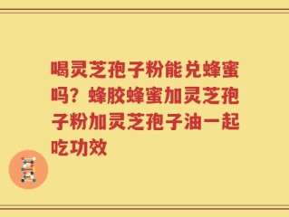喝灵芝孢子粉能兑蜂蜜吗？蜂胶蜂蜜加灵芝孢子粉加灵芝孢子油一起吃功效