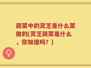 蔬菜中的灵芝是什么菜做的(灵芝蔬菜是什么，你知道吗？)
