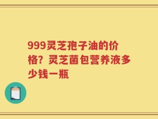 999灵芝孢子油的价格？灵芝菌包营养液多少钱一瓶