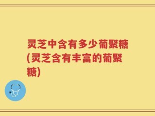 灵芝中含有多少葡聚糖(灵芝含有丰富的葡聚糖)